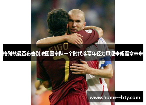 格列兹曼宣布告别法国国家队一个时代落幕年轻力量迎来新篇章未来