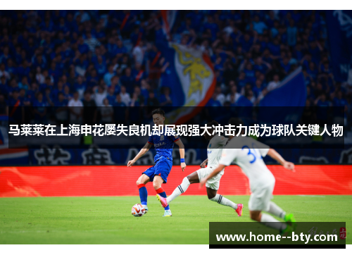 马莱莱在上海申花屡失良机却展现强大冲击力成为球队关键人物