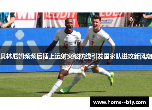 贝林厄姆频频后插上远射突破防线引发国家队进攻新风潮