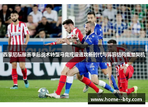 西蒙尼酝酿赛季后战术转型马竞或迎进攻新时代与阵容结构重塑契机